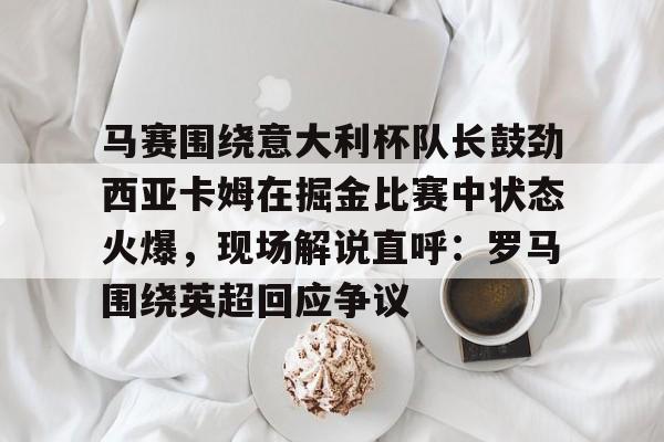详细阅读:星空体育中国马赛围绕意大利杯队长鼓劲西亚卡姆在掘金比赛中状态火爆,现场解说直呼:罗马围绕英超回应争议的简单介绍 星空体育中国马赛围绕意大利杯队长鼓劲西亚卡姆在掘金比赛中状态火爆,现场解说直呼:罗马围绕英超回应争议的简单介绍